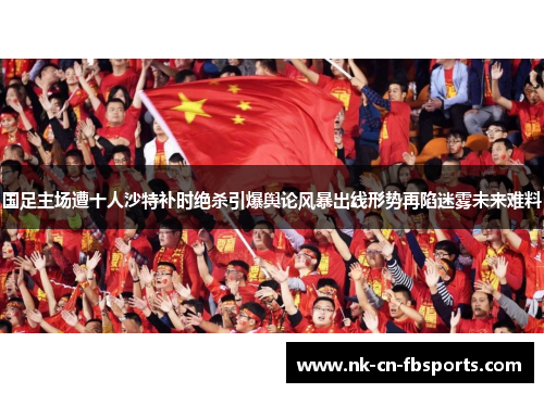 国足主场遭十人沙特补时绝杀引爆舆论风暴出线形势再陷迷雾未来难料 国足主场遭十人沙特补时绝杀引爆舆论风暴出线形势再陷迷雾未来难料