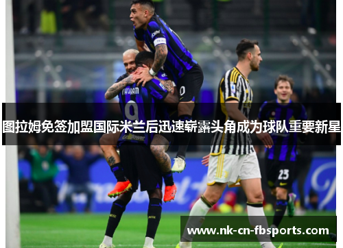 图拉姆免签加盟国际米兰后迅速崭露头角成为球队重要新星 图拉姆免签加盟国际米兰后迅速崭露头角成为球队重要新星
