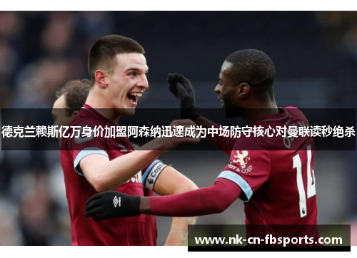 德克兰赖斯亿万身价加盟阿森纳迅速成为中场防守核心对曼联读秒绝杀